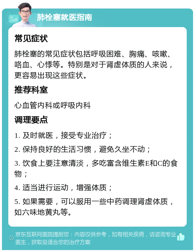 肺栓塞就医指南 常见症状 肺栓塞的常见症状包括呼吸困难、胸痛、咳嗽、咯血、心悸等。特别是对于肾虚体质的人来说，更容易出现这些症状。 推荐科室 心血管内科或呼吸内科 调理要点 1. 及时就医，接受专业治疗； 2. 保持良好的生活习惯，避免久坐不动； 3. 饮食上要注意清淡，多吃富含维生素E和C的食物； 4. 适当进行运动，增强体质； 5. 如果需要，可以服用一些中药调理肾虚体质，如六味地黄丸等。