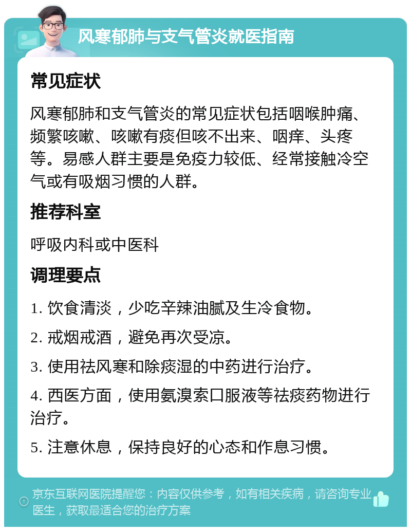 风寒郁肺与支气管炎就医指南 常见症状 风寒郁肺和支气管炎的常见症状包括咽喉肿痛、频繁咳嗽、咳嗽有痰但咳不出来、咽痒、头疼等。易感人群主要是免疫力较低、经常接触冷空气或有吸烟习惯的人群。 推荐科室 呼吸内科或中医科 调理要点 1. 饮食清淡，少吃辛辣油腻及生冷食物。 2. 戒烟戒酒，避免再次受凉。 3. 使用祛风寒和除痰湿的中药进行治疗。 4. 西医方面，使用氨溴索口服液等祛痰药物进行治疗。 5. 注意休息，保持良好的心态和作息习惯。