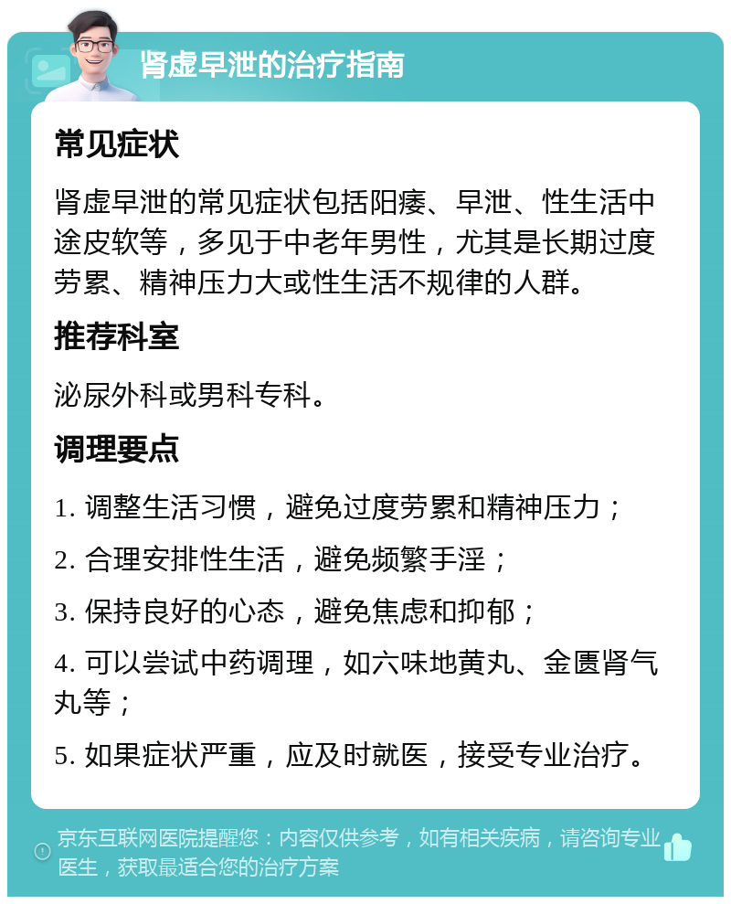 肾虚早泄的治疗指南 常见症状 肾虚早泄的常见症状包括阳痿、早泄、性生活中途皮软等，多见于中老年男性，尤其是长期过度劳累、精神压力大或性生活不规律的人群。 推荐科室 泌尿外科或男科专科。 调理要点 1. 调整生活习惯，避免过度劳累和精神压力； 2. 合理安排性生活，避免频繁手淫； 3. 保持良好的心态，避免焦虑和抑郁； 4. 可以尝试中药调理，如六味地黄丸、金匮肾气丸等； 5. 如果症状严重，应及时就医，接受专业治疗。