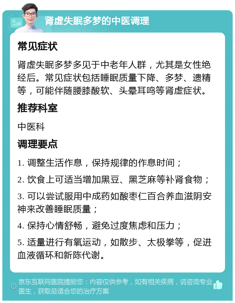 肾虚失眠多梦的中医调理 常见症状 肾虚失眠多梦多见于中老年人群，尤其是女性绝经后。常见症状包括睡眠质量下降、多梦、遗精等，可能伴随腰膝酸软、头晕耳鸣等肾虚症状。 推荐科室 中医科 调理要点 1. 调整生活作息，保持规律的作息时间； 2. 饮食上可适当增加黑豆、黑芝麻等补肾食物； 3. 可以尝试服用中成药如酸枣仁百合养血滋阴安神来改善睡眠质量； 4. 保持心情舒畅，避免过度焦虑和压力； 5. 适量进行有氧运动，如散步、太极拳等，促进血液循环和新陈代谢。