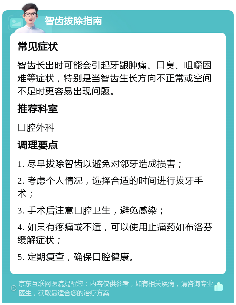 智齿拔除指南 常见症状 智齿长出时可能会引起牙龈肿痛、口臭、咀嚼困难等症状，特别是当智齿生长方向不正常或空间不足时更容易出现问题。 推荐科室 口腔外科 调理要点 1. 尽早拔除智齿以避免对邻牙造成损害； 2. 考虑个人情况，选择合适的时间进行拔牙手术； 3. 手术后注意口腔卫生，避免感染； 4. 如果有疼痛或不适，可以使用止痛药如布洛芬缓解症状； 5. 定期复查，确保口腔健康。