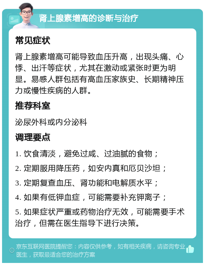 肾上腺素增高的诊断与治疗 常见症状 肾上腺素增高可能导致血压升高，出现头痛、心悸、出汗等症状，尤其在激动或紧张时更为明显。易感人群包括有高血压家族史、长期精神压力或慢性疾病的人群。 推荐科室 泌尿外科或内分泌科 调理要点 1. 饮食清淡，避免过咸、过油腻的食物； 2. 定期服用降压药，如安内真和厄贝沙坦； 3. 定期复查血压、肾功能和电解质水平； 4. 如果有低钾血症，可能需要补充钾离子； 5. 如果症状严重或药物治疗无效，可能需要手术治疗，但需在医生指导下进行决策。