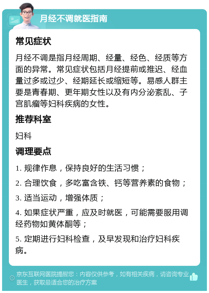 月经不调就医指南 常见症状 月经不调是指月经周期、经量、经色、经质等方面的异常。常见症状包括月经提前或推迟、经血量过多或过少、经期延长或缩短等。易感人群主要是青春期、更年期女性以及有内分泌紊乱、子宫肌瘤等妇科疾病的女性。 推荐科室 妇科 调理要点 1. 规律作息，保持良好的生活习惯； 2. 合理饮食，多吃富含铁、钙等营养素的食物； 3. 适当运动，增强体质； 4. 如果症状严重，应及时就医，可能需要服用调经药物如黄体酮等； 5. 定期进行妇科检查，及早发现和治疗妇科疾病。