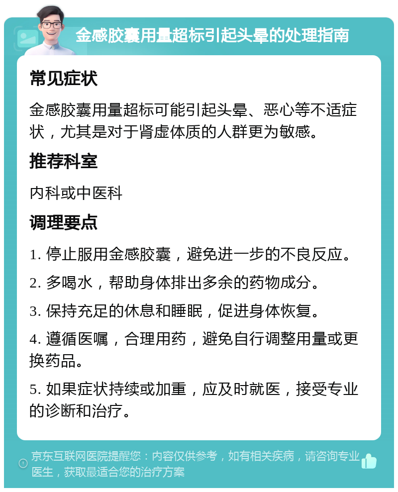 金感胶囊用量超标引起头晕的处理指南 常见症状 金感胶囊用量超标可能引起头晕、恶心等不适症状，尤其是对于肾虚体质的人群更为敏感。 推荐科室 内科或中医科 调理要点 1. 停止服用金感胶囊，避免进一步的不良反应。 2. 多喝水，帮助身体排出多余的药物成分。 3. 保持充足的休息和睡眠，促进身体恢复。 4. 遵循医嘱，合理用药，避免自行调整用量或更换药品。 5. 如果症状持续或加重，应及时就医，接受专业的诊断和治疗。