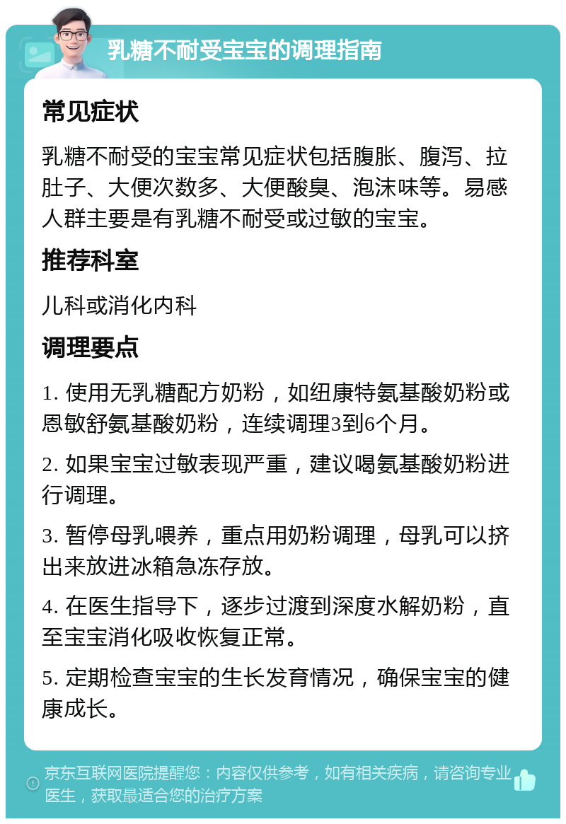 乳糖不耐受宝宝的调理指南 常见症状 乳糖不耐受的宝宝常见症状包括腹胀、腹泻、拉肚子、大便次数多、大便酸臭、泡沫味等。易感人群主要是有乳糖不耐受或过敏的宝宝。 推荐科室 儿科或消化内科 调理要点 1. 使用无乳糖配方奶粉，如纽康特氨基酸奶粉或恩敏舒氨基酸奶粉，连续调理3到6个月。 2. 如果宝宝过敏表现严重，建议喝氨基酸奶粉进行调理。 3. 暂停母乳喂养，重点用奶粉调理，母乳可以挤出来放进冰箱急冻存放。 4. 在医生指导下，逐步过渡到深度水解奶粉，直至宝宝消化吸收恢复正常。 5. 定期检查宝宝的生长发育情况，确保宝宝的健康成长。