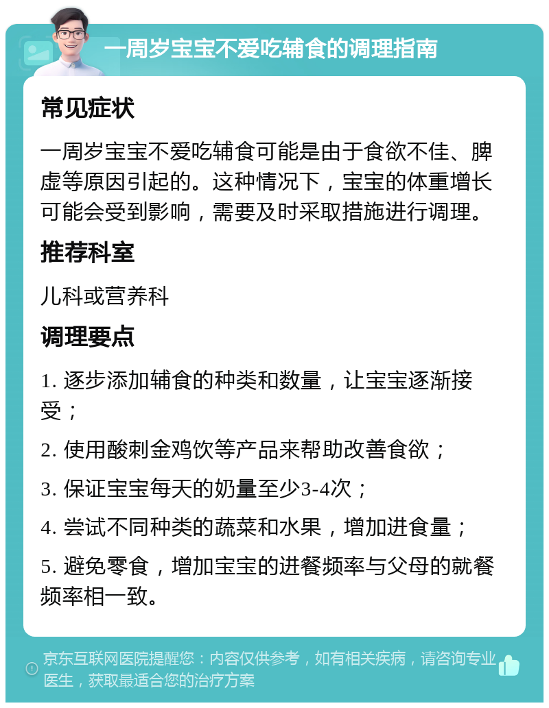 一周岁宝宝不爱吃辅食的调理指南 常见症状 一周岁宝宝不爱吃辅食可能是由于食欲不佳、脾虚等原因引起的。这种情况下，宝宝的体重增长可能会受到影响，需要及时采取措施进行调理。 推荐科室 儿科或营养科 调理要点 1. 逐步添加辅食的种类和数量，让宝宝逐渐接受； 2. 使用酸刺金鸡饮等产品来帮助改善食欲； 3. 保证宝宝每天的奶量至少3-4次； 4. 尝试不同种类的蔬菜和水果，增加进食量； 5. 避免零食，增加宝宝的进餐频率与父母的就餐频率相一致。