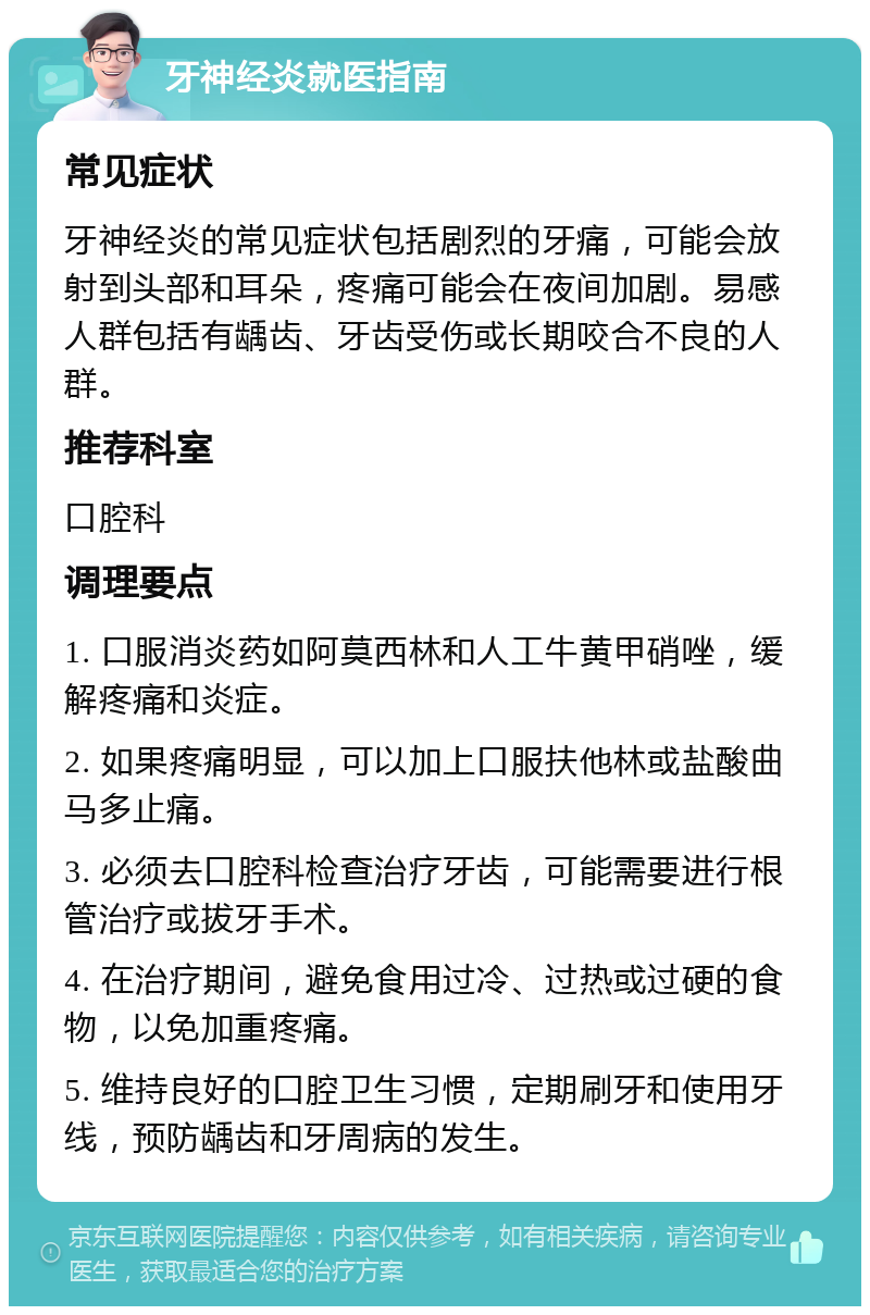 牙神经炎就医指南 常见症状 牙神经炎的常见症状包括剧烈的牙痛，可能会放射到头部和耳朵，疼痛可能会在夜间加剧。易感人群包括有龋齿、牙齿受伤或长期咬合不良的人群。 推荐科室 口腔科 调理要点 1. 口服消炎药如阿莫西林和人工牛黄甲硝唑，缓解疼痛和炎症。 2. 如果疼痛明显，可以加上口服扶他林或盐酸曲马多止痛。 3. 必须去口腔科检查治疗牙齿，可能需要进行根管治疗或拔牙手术。 4. 在治疗期间，避免食用过冷、过热或过硬的食物，以免加重疼痛。 5. 维持良好的口腔卫生习惯，定期刷牙和使用牙线，预防龋齿和牙周病的发生。