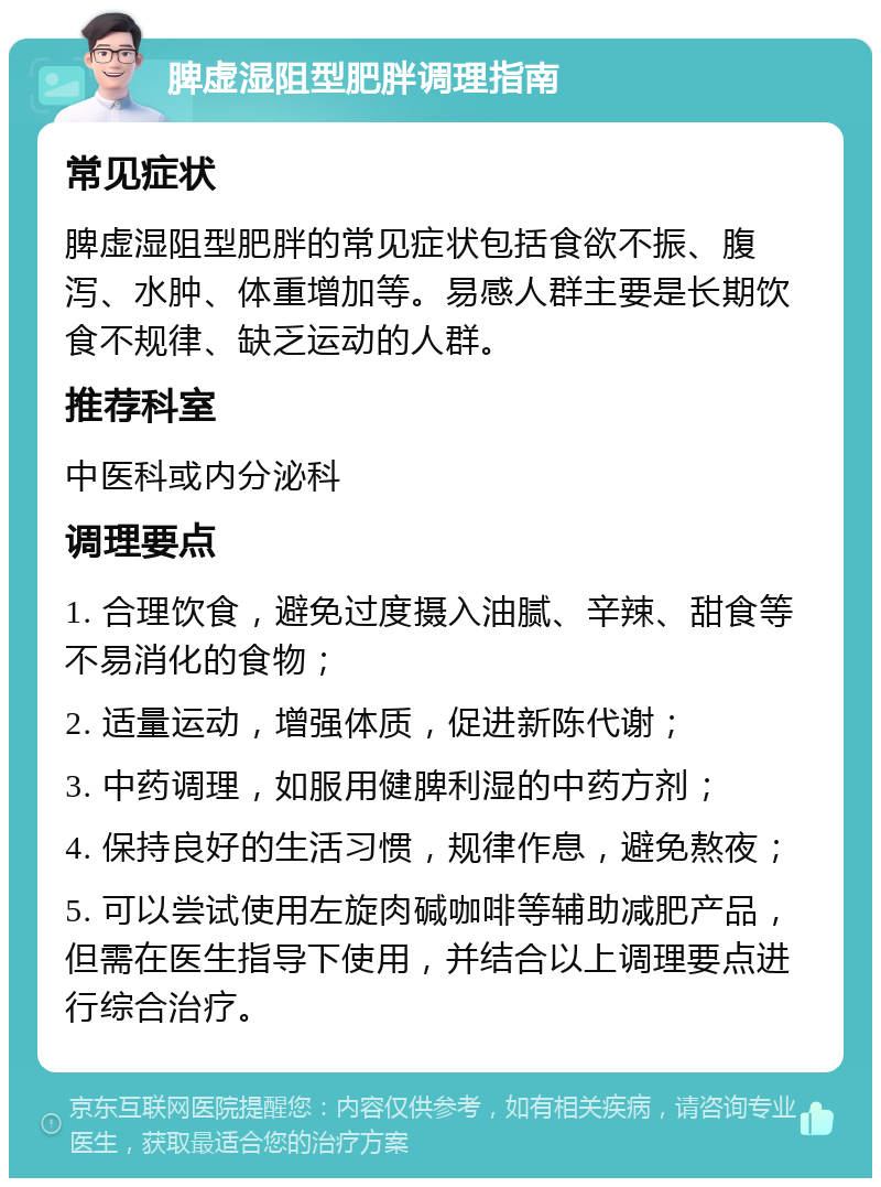 脾虚湿阻型肥胖调理指南 常见症状 脾虚湿阻型肥胖的常见症状包括食欲不振、腹泻、水肿、体重增加等。易感人群主要是长期饮食不规律、缺乏运动的人群。 推荐科室 中医科或内分泌科 调理要点 1. 合理饮食，避免过度摄入油腻、辛辣、甜食等不易消化的食物； 2. 适量运动，增强体质，促进新陈代谢； 3. 中药调理，如服用健脾利湿的中药方剂； 4. 保持良好的生活习惯，规律作息，避免熬夜； 5. 可以尝试使用左旋肉碱咖啡等辅助减肥产品，但需在医生指导下使用，并结合以上调理要点进行综合治疗。