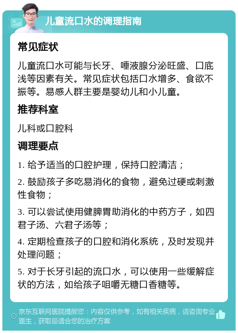 儿童流口水的调理指南 常见症状 儿童流口水可能与长牙、唾液腺分泌旺盛、口底浅等因素有关。常见症状包括口水增多、食欲不振等。易感人群主要是婴幼儿和小儿童。 推荐科室 儿科或口腔科 调理要点 1. 给予适当的口腔护理，保持口腔清洁； 2. 鼓励孩子多吃易消化的食物，避免过硬或刺激性食物； 3. 可以尝试使用健脾胃助消化的中药方子，如四君子汤、六君子汤等； 4. 定期检查孩子的口腔和消化系统，及时发现并处理问题； 5. 对于长牙引起的流口水，可以使用一些缓解症状的方法，如给孩子咀嚼无糖口香糖等。