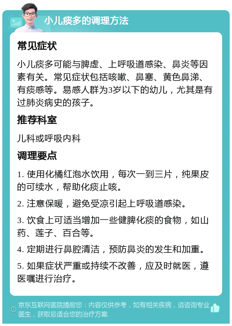 小儿痰多的调理方法 常见症状 小儿痰多可能与脾虚、上呼吸道感染、鼻炎等因素有关。常见症状包括咳嗽、鼻塞、黄色鼻涕、有痰感等。易感人群为3岁以下的幼儿，尤其是有过肺炎病史的孩子。 推荐科室 儿科或呼吸内科 调理要点 1. 使用化橘红泡水饮用，每次一到三片，纯果皮的可续水，帮助化痰止咳。 2. 注意保暖，避免受凉引起上呼吸道感染。 3. 饮食上可适当增加一些健脾化痰的食物，如山药、莲子、百合等。 4. 定期进行鼻腔清洁，预防鼻炎的发生和加重。 5. 如果症状严重或持续不改善，应及时就医，遵医嘱进行治疗。