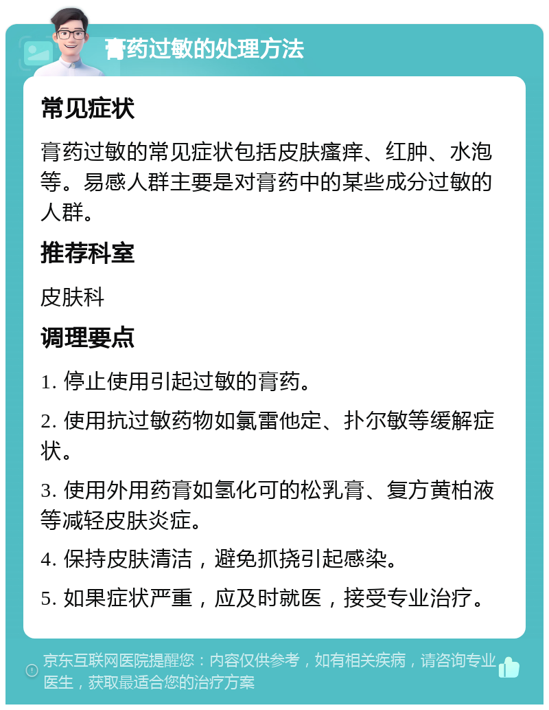 膏药过敏的处理方法 常见症状 膏药过敏的常见症状包括皮肤瘙痒、红肿、水泡等。易感人群主要是对膏药中的某些成分过敏的人群。 推荐科室 皮肤科 调理要点 1. 停止使用引起过敏的膏药。 2. 使用抗过敏药物如氯雷他定、扑尔敏等缓解症状。 3. 使用外用药膏如氢化可的松乳膏、复方黄柏液等减轻皮肤炎症。 4. 保持皮肤清洁，避免抓挠引起感染。 5. 如果症状严重，应及时就医，接受专业治疗。