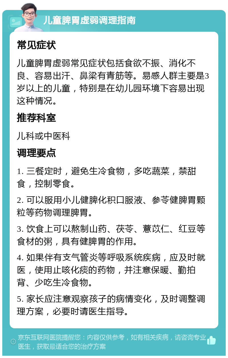 儿童脾胃虚弱调理指南 常见症状 儿童脾胃虚弱常见症状包括食欲不振、消化不良、容易出汗、鼻梁有青筋等。易感人群主要是3岁以上的儿童，特别是在幼儿园环境下容易出现这种情况。 推荐科室 儿科或中医科 调理要点 1. 三餐定时，避免生冷食物，多吃蔬菜，禁甜食，控制零食。 2. 可以服用小儿健脾化积口服液、参苓健脾胃颗粒等药物调理脾胃。 3. 饮食上可以熬制山药、茯苓、薏苡仁、红豆等食材的粥，具有健脾胃的作用。 4. 如果伴有支气管炎等呼吸系统疾病，应及时就医，使用止咳化痰的药物，并注意保暖、勤拍背、少吃生冷食物。 5. 家长应注意观察孩子的病情变化，及时调整调理方案，必要时请医生指导。