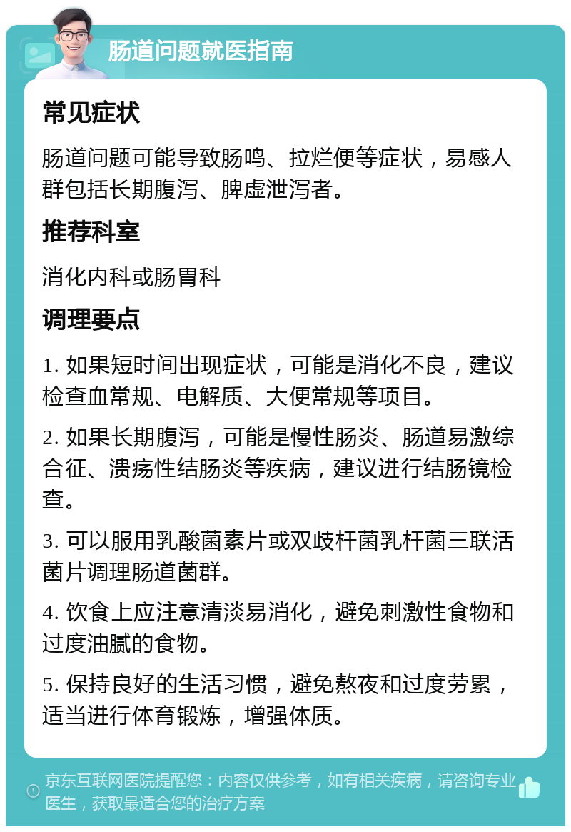 肠道问题就医指南 常见症状 肠道问题可能导致肠鸣、拉烂便等症状，易感人群包括长期腹泻、脾虚泄泻者。 推荐科室 消化内科或肠胃科 调理要点 1. 如果短时间出现症状，可能是消化不良，建议检查血常规、电解质、大便常规等项目。 2. 如果长期腹泻，可能是慢性肠炎、肠道易激综合征、溃疡性结肠炎等疾病，建议进行结肠镜检查。 3. 可以服用乳酸菌素片或双歧杆菌乳杆菌三联活菌片调理肠道菌群。 4. 饮食上应注意清淡易消化，避免刺激性食物和过度油腻的食物。 5. 保持良好的生活习惯，避免熬夜和过度劳累，适当进行体育锻炼，增强体质。