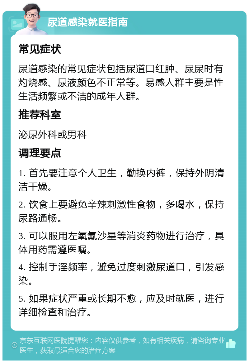 尿道感染就医指南 常见症状 尿道感染的常见症状包括尿道口红肿、尿尿时有灼烧感、尿液颜色不正常等。易感人群主要是性生活频繁或不洁的成年人群。 推荐科室 泌尿外科或男科 调理要点 1. 首先要注意个人卫生，勤换内裤，保持外阴清洁干燥。 2. 饮食上要避免辛辣刺激性食物，多喝水，保持尿路通畅。 3. 可以服用左氧氟沙星等消炎药物进行治疗，具体用药需遵医嘱。 4. 控制手淫频率，避免过度刺激尿道口，引发感染。 5. 如果症状严重或长期不愈，应及时就医，进行详细检查和治疗。