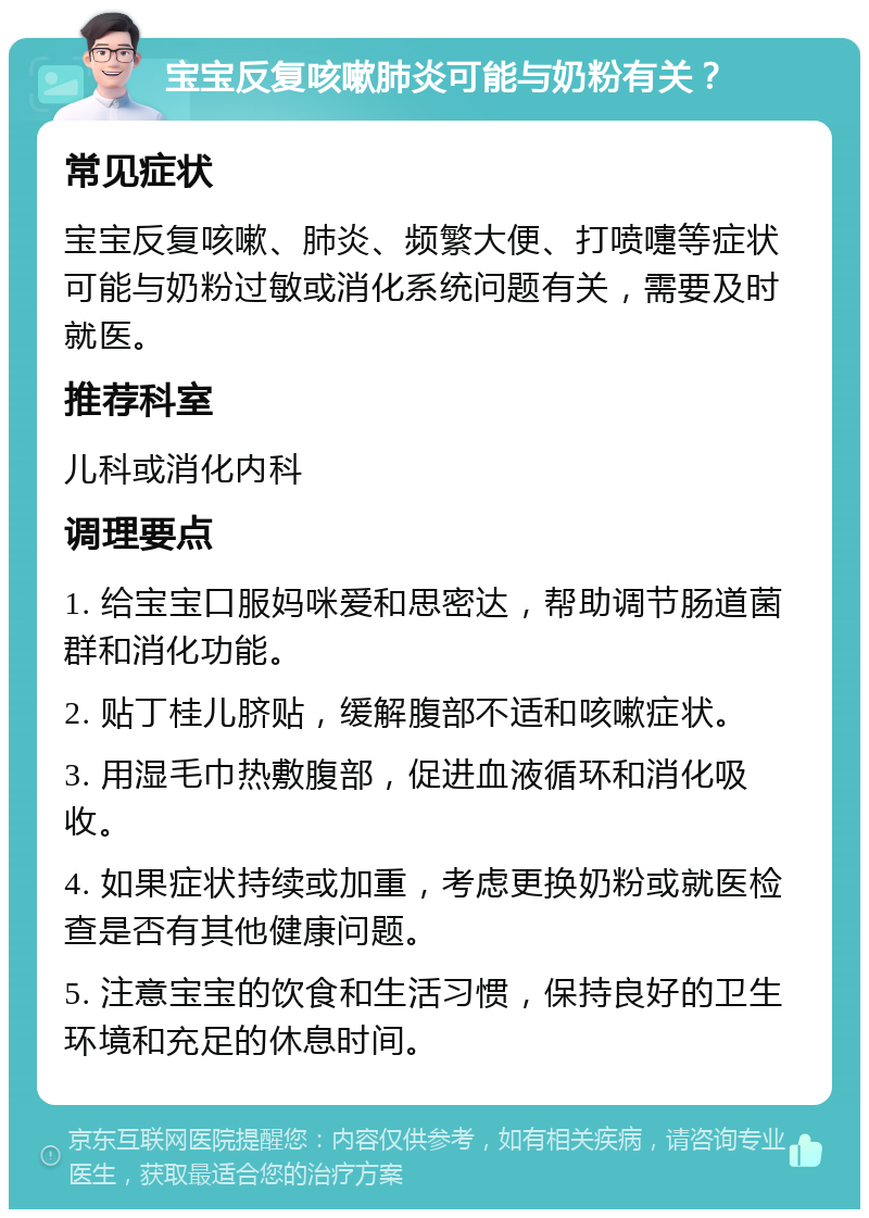 宝宝反复咳嗽肺炎可能与奶粉有关？ 常见症状 宝宝反复咳嗽、肺炎、频繁大便、打喷嚏等症状可能与奶粉过敏或消化系统问题有关，需要及时就医。 推荐科室 儿科或消化内科 调理要点 1. 给宝宝口服妈咪爱和思密达，帮助调节肠道菌群和消化功能。 2. 贴丁桂儿脐贴，缓解腹部不适和咳嗽症状。 3. 用湿毛巾热敷腹部，促进血液循环和消化吸收。 4. 如果症状持续或加重，考虑更换奶粉或就医检查是否有其他健康问题。 5. 注意宝宝的饮食和生活习惯，保持良好的卫生环境和充足的休息时间。