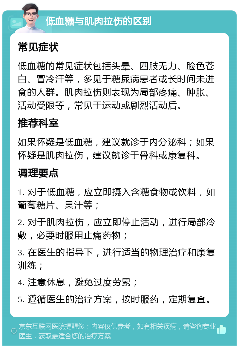 低血糖与肌肉拉伤的区别 常见症状 低血糖的常见症状包括头晕、四肢无力、脸色苍白、冒冷汗等，多见于糖尿病患者或长时间未进食的人群。肌肉拉伤则表现为局部疼痛、肿胀、活动受限等，常见于运动或剧烈活动后。 推荐科室 如果怀疑是低血糖，建议就诊于内分泌科；如果怀疑是肌肉拉伤，建议就诊于骨科或康复科。 调理要点 1. 对于低血糖，应立即摄入含糖食物或饮料，如葡萄糖片、果汁等； 2. 对于肌肉拉伤，应立即停止活动，进行局部冷敷，必要时服用止痛药物； 3. 在医生的指导下，进行适当的物理治疗和康复训练； 4. 注意休息，避免过度劳累； 5. 遵循医生的治疗方案，按时服药，定期复查。