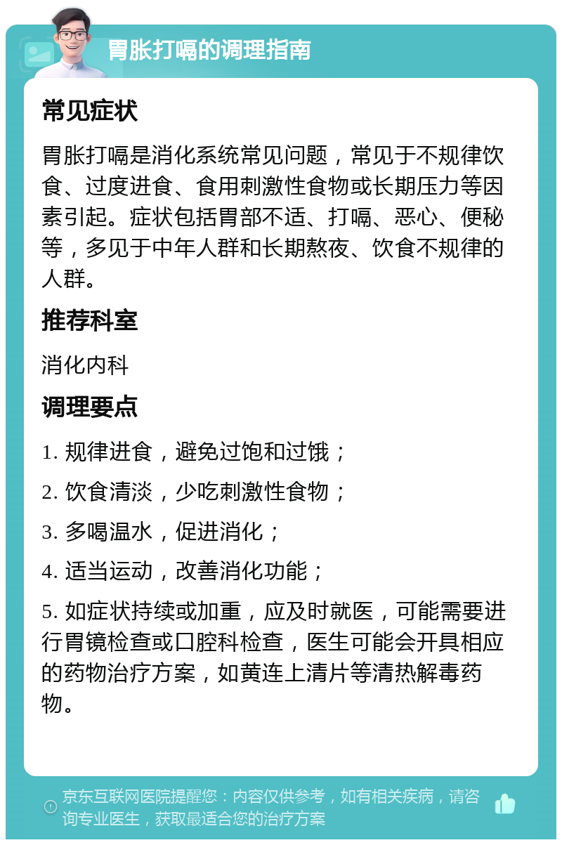 胃胀打嗝的调理指南 常见症状 胃胀打嗝是消化系统常见问题，常见于不规律饮食、过度进食、食用刺激性食物或长期压力等因素引起。症状包括胃部不适、打嗝、恶心、便秘等，多见于中年人群和长期熬夜、饮食不规律的人群。 推荐科室 消化内科 调理要点 1. 规律进食，避免过饱和过饿； 2. 饮食清淡，少吃刺激性食物； 3. 多喝温水，促进消化； 4. 适当运动，改善消化功能； 5. 如症状持续或加重，应及时就医，可能需要进行胃镜检查或口腔科检查，医生可能会开具相应的药物治疗方案，如黄连上清片等清热解毒药物。