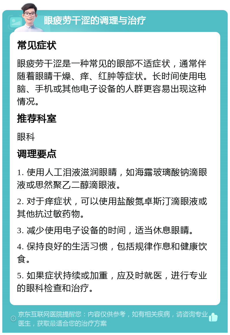 眼疲劳干涩的调理与治疗 常见症状 眼疲劳干涩是一种常见的眼部不适症状，通常伴随着眼睛干燥、痒、红肿等症状。长时间使用电脑、手机或其他电子设备的人群更容易出现这种情况。 推荐科室 眼科 调理要点 1. 使用人工泪液滋润眼睛，如海露玻璃酸钠滴眼液或思然聚乙二醇滴眼液。 2. 对于痒症状，可以使用盐酸氮卓斯汀滴眼液或其他抗过敏药物。 3. 减少使用电子设备的时间，适当休息眼睛。 4. 保持良好的生活习惯，包括规律作息和健康饮食。 5. 如果症状持续或加重，应及时就医，进行专业的眼科检查和治疗。