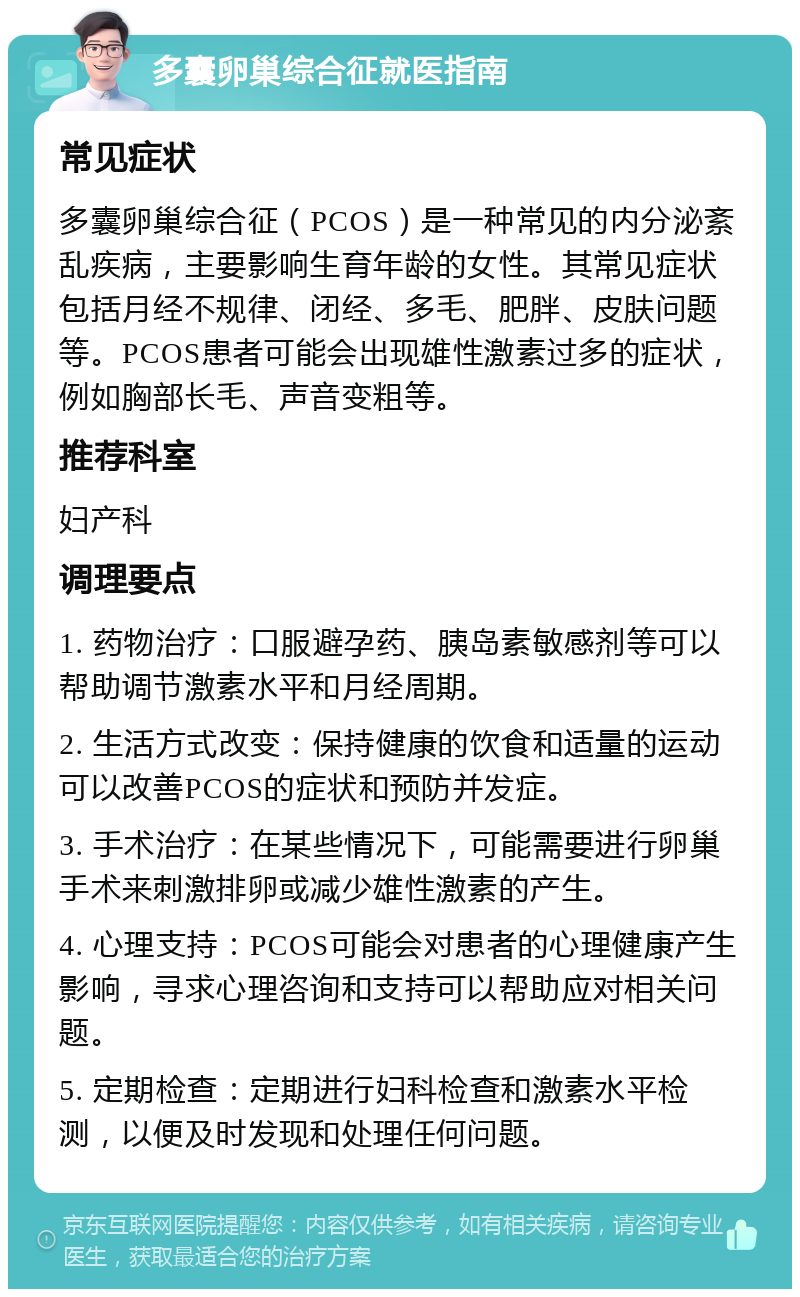 多囊卵巢综合征就医指南 常见症状 多囊卵巢综合征（PCOS）是一种常见的内分泌紊乱疾病，主要影响生育年龄的女性。其常见症状包括月经不规律、闭经、多毛、肥胖、皮肤问题等。PCOS患者可能会出现雄性激素过多的症状，例如胸部长毛、声音变粗等。 推荐科室 妇产科 调理要点 1. 药物治疗：口服避孕药、胰岛素敏感剂等可以帮助调节激素水平和月经周期。 2. 生活方式改变：保持健康的饮食和适量的运动可以改善PCOS的症状和预防并发症。 3. 手术治疗：在某些情况下，可能需要进行卵巢手术来刺激排卵或减少雄性激素的产生。 4. 心理支持：PCOS可能会对患者的心理健康产生影响，寻求心理咨询和支持可以帮助应对相关问题。 5. 定期检查：定期进行妇科检查和激素水平检测，以便及时发现和处理任何问题。