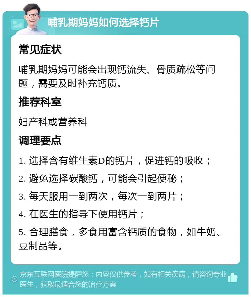 哺乳期妈妈如何选择钙片 常见症状 哺乳期妈妈可能会出现钙流失、骨质疏松等问题，需要及时补充钙质。 推荐科室 妇产科或营养科 调理要点 1. 选择含有维生素D的钙片，促进钙的吸收； 2. 避免选择碳酸钙，可能会引起便秘； 3. 每天服用一到两次，每次一到两片； 4. 在医生的指导下使用钙片； 5. 合理膳食，多食用富含钙质的食物，如牛奶、豆制品等。