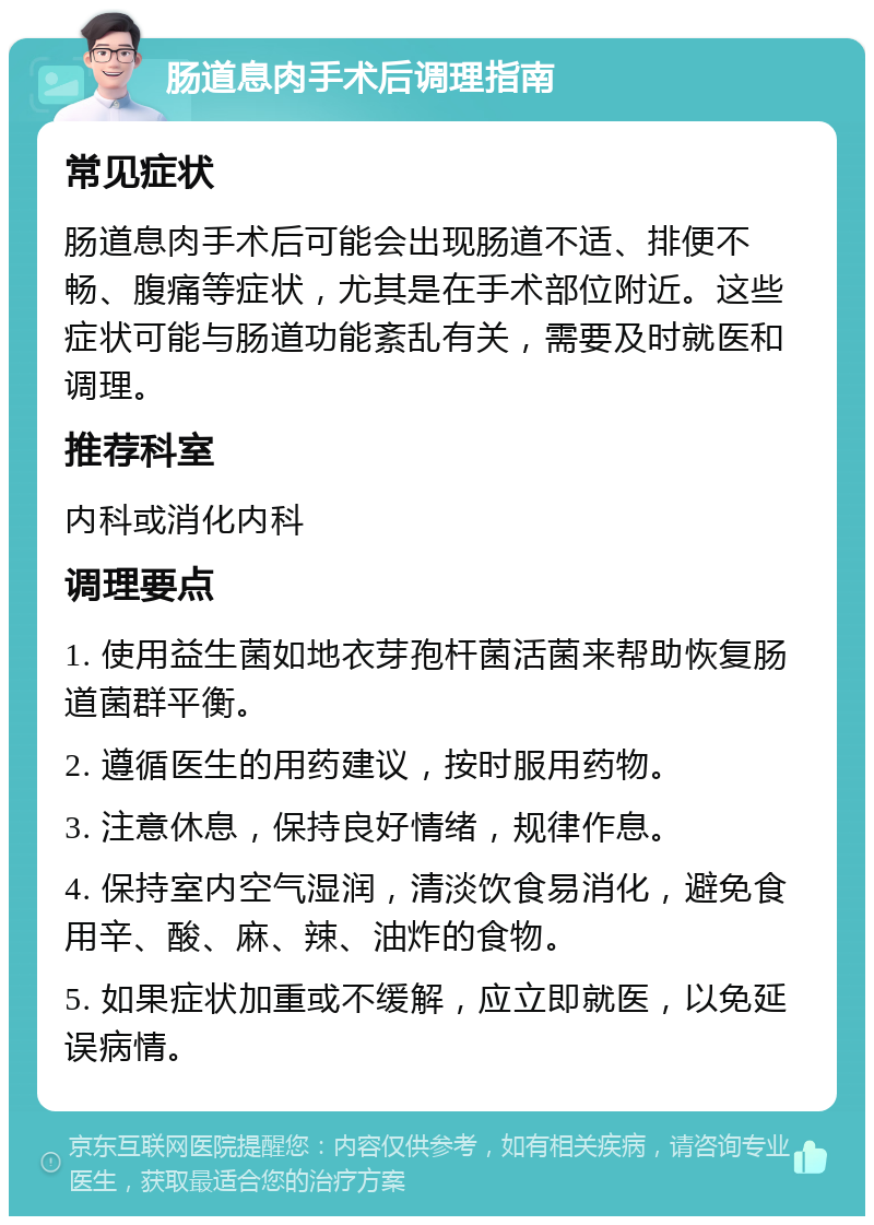 肠道息肉手术后调理指南 常见症状 肠道息肉手术后可能会出现肠道不适、排便不畅、腹痛等症状，尤其是在手术部位附近。这些症状可能与肠道功能紊乱有关，需要及时就医和调理。 推荐科室 内科或消化内科 调理要点 1. 使用益生菌如地衣芽孢杆菌活菌来帮助恢复肠道菌群平衡。 2. 遵循医生的用药建议，按时服用药物。 3. 注意休息，保持良好情绪，规律作息。 4. 保持室内空气湿润，清淡饮食易消化，避免食用辛、酸、麻、辣、油炸的食物。 5. 如果症状加重或不缓解，应立即就医，以免延误病情。