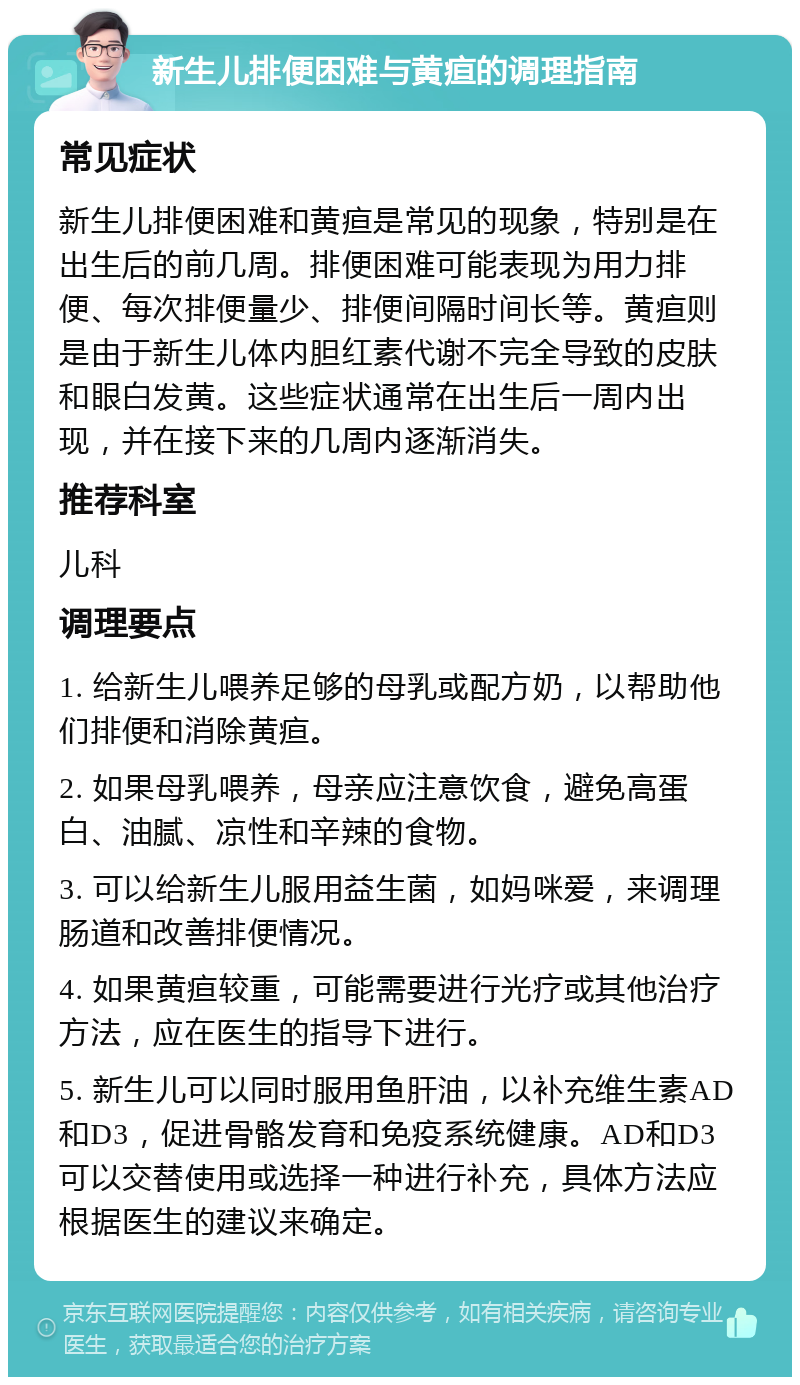 新生儿排便困难与黄疸的调理指南 常见症状 新生儿排便困难和黄疸是常见的现象，特别是在出生后的前几周。排便困难可能表现为用力排便、每次排便量少、排便间隔时间长等。黄疸则是由于新生儿体内胆红素代谢不完全导致的皮肤和眼白发黄。这些症状通常在出生后一周内出现，并在接下来的几周内逐渐消失。 推荐科室 儿科 调理要点 1. 给新生儿喂养足够的母乳或配方奶，以帮助他们排便和消除黄疸。 2. 如果母乳喂养，母亲应注意饮食，避免高蛋白、油腻、凉性和辛辣的食物。 3. 可以给新生儿服用益生菌，如妈咪爱，来调理肠道和改善排便情况。 4. 如果黄疸较重，可能需要进行光疗或其他治疗方法，应在医生的指导下进行。 5. 新生儿可以同时服用鱼肝油，以补充维生素AD和D3，促进骨骼发育和免疫系统健康。AD和D3可以交替使用或选择一种进行补充，具体方法应根据医生的建议来确定。