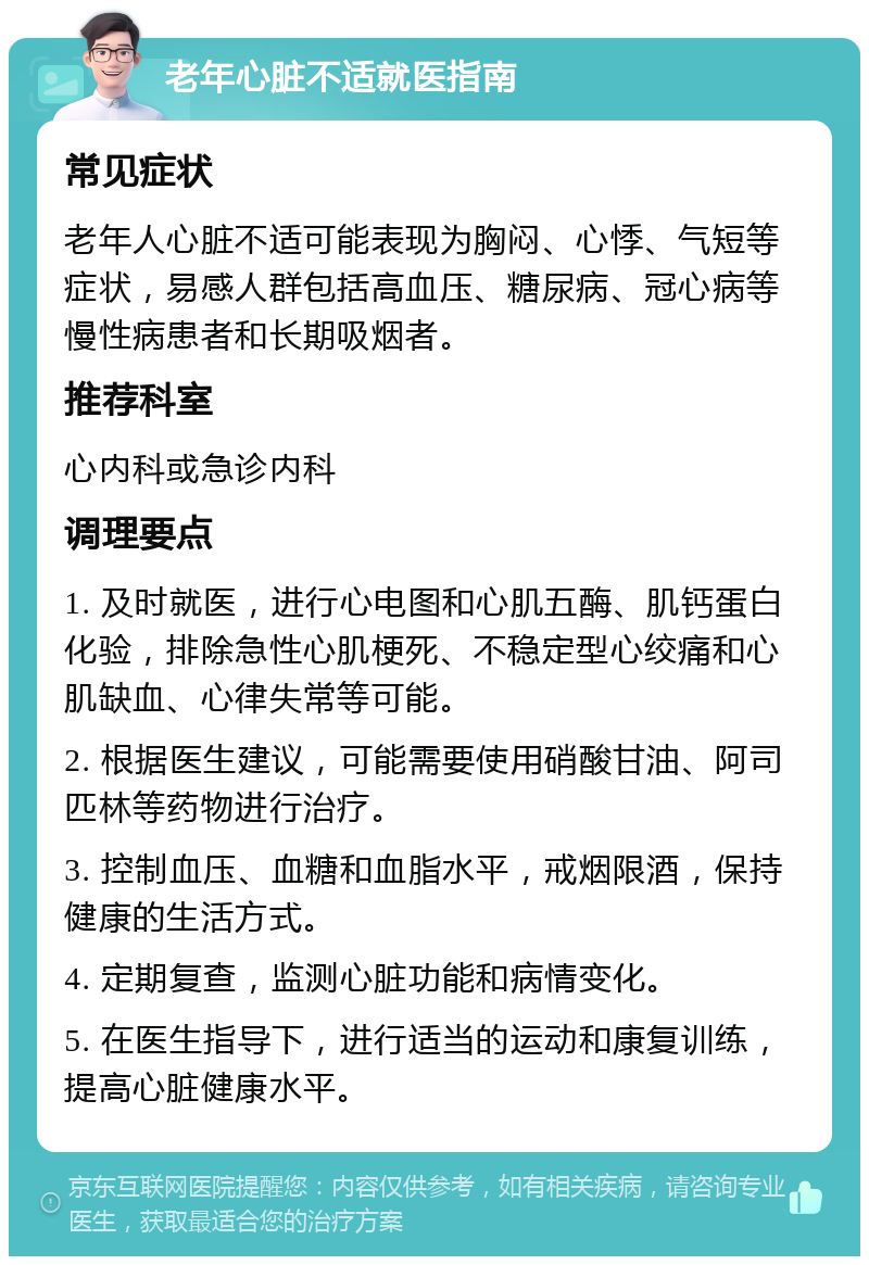 老年心脏不适就医指南 常见症状 老年人心脏不适可能表现为胸闷、心悸、气短等症状，易感人群包括高血压、糖尿病、冠心病等慢性病患者和长期吸烟者。 推荐科室 心内科或急诊内科 调理要点 1. 及时就医，进行心电图和心肌五酶、肌钙蛋白化验，排除急性心肌梗死、不稳定型心绞痛和心肌缺血、心律失常等可能。 2. 根据医生建议，可能需要使用硝酸甘油、阿司匹林等药物进行治疗。 3. 控制血压、血糖和血脂水平，戒烟限酒，保持健康的生活方式。 4. 定期复查，监测心脏功能和病情变化。 5. 在医生指导下，进行适当的运动和康复训练，提高心脏健康水平。