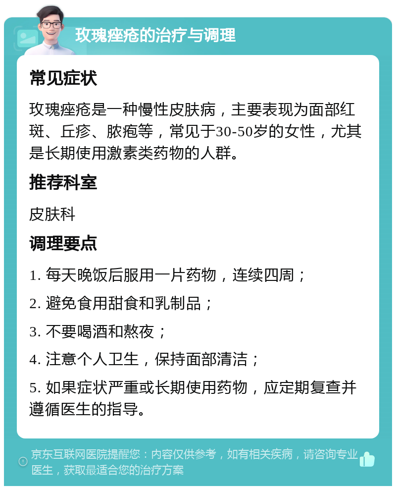 玫瑰痤疮的治疗与调理 常见症状 玫瑰痤疮是一种慢性皮肤病，主要表现为面部红斑、丘疹、脓疱等，常见于30-50岁的女性，尤其是长期使用激素类药物的人群。 推荐科室 皮肤科 调理要点 1. 每天晚饭后服用一片药物，连续四周； 2. 避免食用甜食和乳制品； 3. 不要喝酒和熬夜； 4. 注意个人卫生，保持面部清洁； 5. 如果症状严重或长期使用药物，应定期复查并遵循医生的指导。