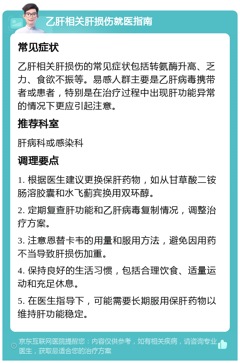 乙肝相关肝损伤就医指南 常见症状 乙肝相关肝损伤的常见症状包括转氨酶升高、乏力、食欲不振等。易感人群主要是乙肝病毒携带者或患者，特别是在治疗过程中出现肝功能异常的情况下更应引起注意。 推荐科室 肝病科或感染科 调理要点 1. 根据医生建议更换保肝药物，如从甘草酸二铵肠溶胶囊和水飞蓟宾换用双环醇。 2. 定期复查肝功能和乙肝病毒复制情况，调整治疗方案。 3. 注意恩替卡韦的用量和服用方法，避免因用药不当导致肝损伤加重。 4. 保持良好的生活习惯，包括合理饮食、适量运动和充足休息。 5. 在医生指导下，可能需要长期服用保肝药物以维持肝功能稳定。