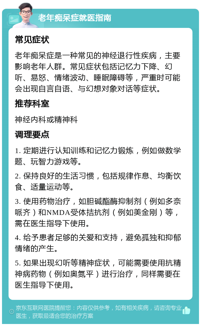 老年痴呆症就医指南 常见症状 老年痴呆症是一种常见的神经退行性疾病，主要影响老年人群。常见症状包括记忆力下降、幻听、易怒、情绪波动、睡眠障碍等，严重时可能会出现自言自语、与幻想对象对话等症状。 推荐科室 神经内科或精神科 调理要点 1. 定期进行认知训练和记忆力锻炼，例如做数学题、玩智力游戏等。 2. 保持良好的生活习惯，包括规律作息、均衡饮食、适量运动等。 3. 使用药物治疗，如胆碱酯酶抑制剂（例如多奈哌齐）和NMDA受体拮抗剂（例如美金刚）等，需在医生指导下使用。 4. 给予患者足够的关爱和支持，避免孤独和抑郁情绪的产生。 5. 如果出现幻听等精神症状，可能需要使用抗精神病药物（例如奥氮平）进行治疗，同样需要在医生指导下使用。