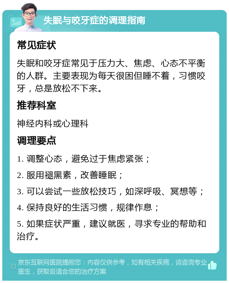 失眠与咬牙症的调理指南 常见症状 失眠和咬牙症常见于压力大、焦虑、心态不平衡的人群。主要表现为每天很困但睡不着，习惯咬牙，总是放松不下来。 推荐科室 神经内科或心理科 调理要点 1. 调整心态，避免过于焦虑紧张； 2. 服用褪黑素，改善睡眠； 3. 可以尝试一些放松技巧，如深呼吸、冥想等； 4. 保持良好的生活习惯，规律作息； 5. 如果症状严重，建议就医，寻求专业的帮助和治疗。