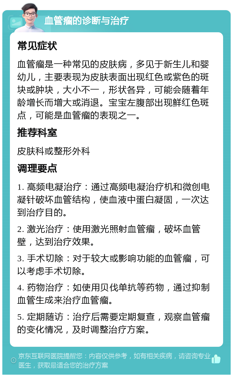 血管瘤的诊断与治疗 常见症状 血管瘤是一种常见的皮肤病，多见于新生儿和婴幼儿，主要表现为皮肤表面出现红色或紫色的斑块或肿块，大小不一，形状各异，可能会随着年龄增长而增大或消退。宝宝左腹部出现鲜红色斑点，可能是血管瘤的表现之一。 推荐科室 皮肤科或整形外科 调理要点 1. 高频电凝治疗：通过高频电凝治疗机和微创电凝针破坏血管结构，使血液中蛋白凝固，一次达到治疗目的。 2. 激光治疗：使用激光照射血管瘤，破坏血管壁，达到治疗效果。 3. 手术切除：对于较大或影响功能的血管瘤，可以考虑手术切除。 4. 药物治疗：如使用贝伐单抗等药物，通过抑制血管生成来治疗血管瘤。 5. 定期随访：治疗后需要定期复查，观察血管瘤的变化情况，及时调整治疗方案。