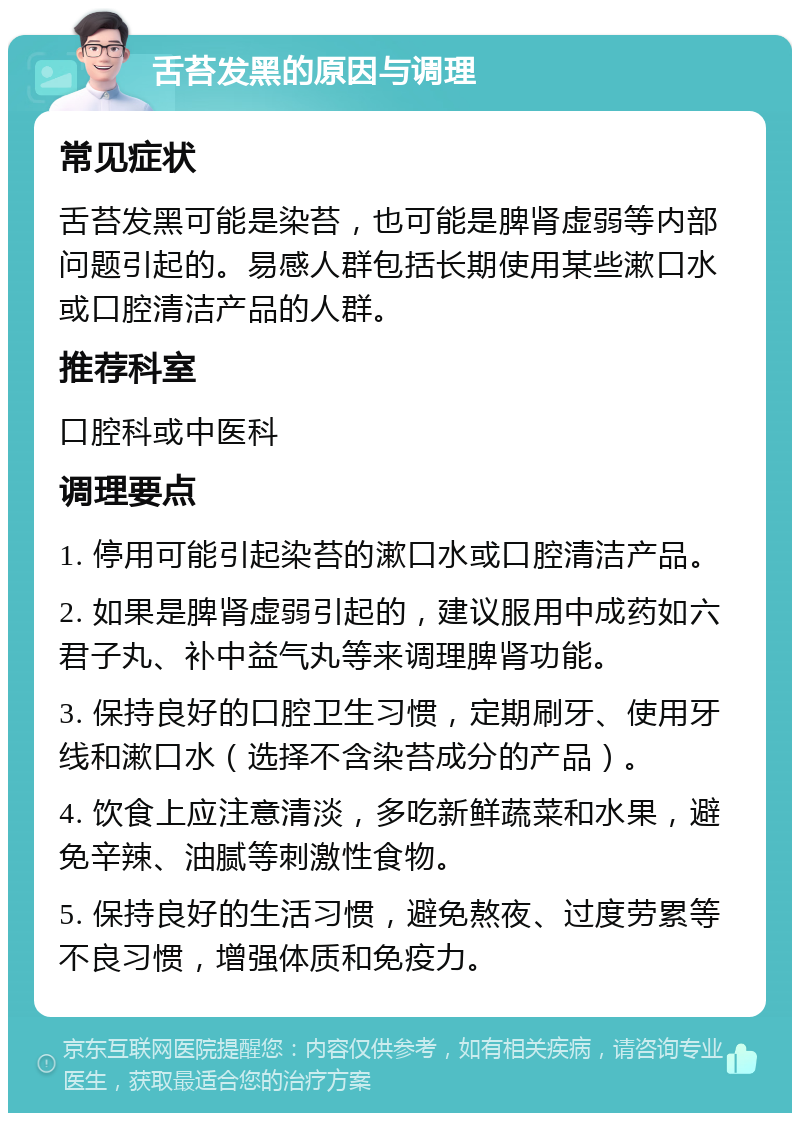 舌苔发黑的原因与调理 常见症状 舌苔发黑可能是染苔，也可能是脾肾虚弱等内部问题引起的。易感人群包括长期使用某些漱口水或口腔清洁产品的人群。 推荐科室 口腔科或中医科 调理要点 1. 停用可能引起染苔的漱口水或口腔清洁产品。 2. 如果是脾肾虚弱引起的，建议服用中成药如六君子丸、补中益气丸等来调理脾肾功能。 3. 保持良好的口腔卫生习惯，定期刷牙、使用牙线和漱口水（选择不含染苔成分的产品）。 4. 饮食上应注意清淡，多吃新鲜蔬菜和水果，避免辛辣、油腻等刺激性食物。 5. 保持良好的生活习惯，避免熬夜、过度劳累等不良习惯，增强体质和免疫力。