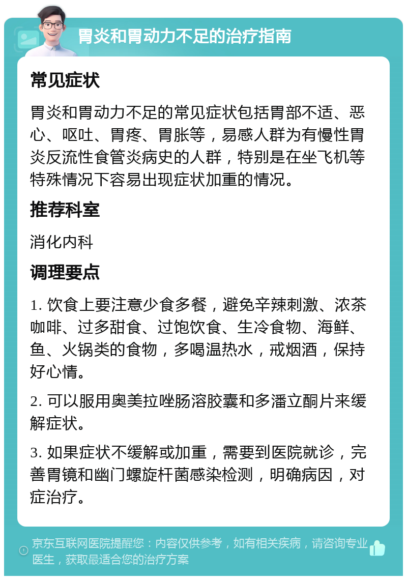 胃炎和胃动力不足的治疗指南 常见症状 胃炎和胃动力不足的常见症状包括胃部不适、恶心、呕吐、胃疼、胃胀等，易感人群为有慢性胃炎反流性食管炎病史的人群，特别是在坐飞机等特殊情况下容易出现症状加重的情况。 推荐科室 消化内科 调理要点 1. 饮食上要注意少食多餐，避免辛辣刺激、浓茶咖啡、过多甜食、过饱饮食、生冷食物、海鲜、鱼、火锅类的食物，多喝温热水，戒烟酒，保持好心情。 2. 可以服用奥美拉唑肠溶胶囊和多潘立酮片来缓解症状。 3. 如果症状不缓解或加重，需要到医院就诊，完善胃镜和幽门螺旋杆菌感染检测，明确病因，对症治疗。