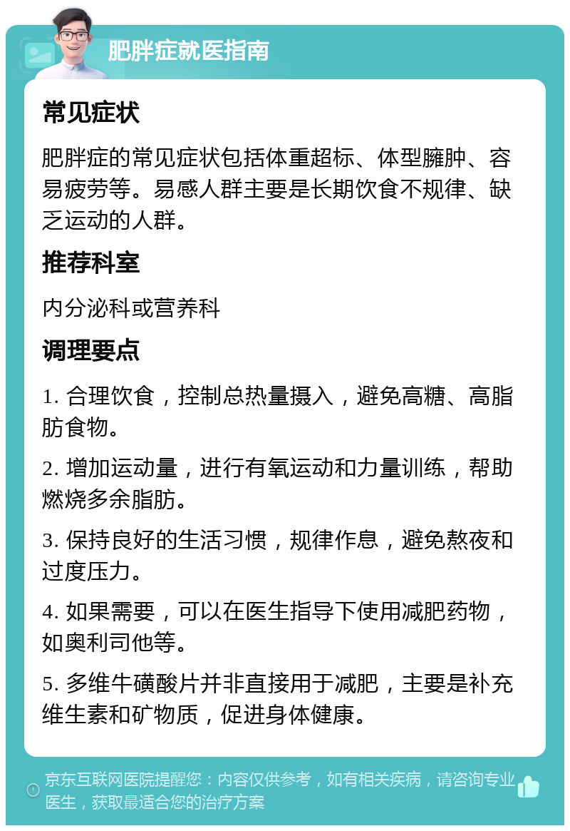 肥胖症就医指南 常见症状 肥胖症的常见症状包括体重超标、体型臃肿、容易疲劳等。易感人群主要是长期饮食不规律、缺乏运动的人群。 推荐科室 内分泌科或营养科 调理要点 1. 合理饮食，控制总热量摄入，避免高糖、高脂肪食物。 2. 增加运动量，进行有氧运动和力量训练，帮助燃烧多余脂肪。 3. 保持良好的生活习惯，规律作息，避免熬夜和过度压力。 4. 如果需要，可以在医生指导下使用减肥药物，如奥利司他等。 5. 多维牛磺酸片并非直接用于减肥，主要是补充维生素和矿物质，促进身体健康。