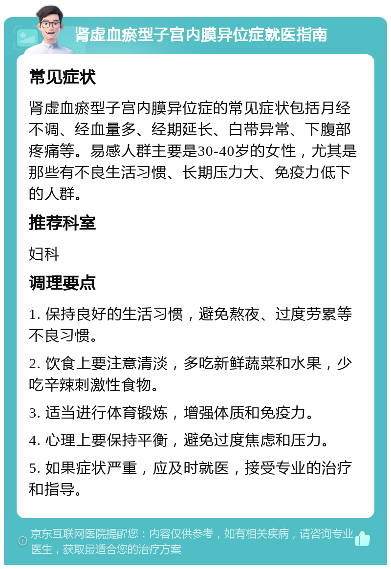 肾虚血瘀型子宫内膜异位症就医指南 常见症状 肾虚血瘀型子宫内膜异位症的常见症状包括月经不调、经血量多、经期延长、白带异常、下腹部疼痛等。易感人群主要是30-40岁的女性，尤其是那些有不良生活习惯、长期压力大、免疫力低下的人群。 推荐科室 妇科 调理要点 1. 保持良好的生活习惯，避免熬夜、过度劳累等不良习惯。 2. 饮食上要注意清淡，多吃新鲜蔬菜和水果，少吃辛辣刺激性食物。 3. 适当进行体育锻炼，增强体质和免疫力。 4. 心理上要保持平衡，避免过度焦虑和压力。 5. 如果症状严重，应及时就医，接受专业的治疗和指导。