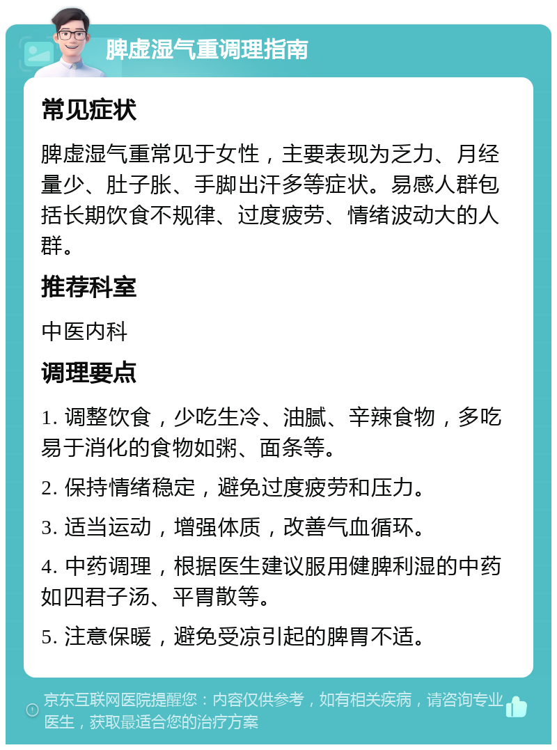 脾虚湿气重调理指南 常见症状 脾虚湿气重常见于女性，主要表现为乏力、月经量少、肚子胀、手脚出汗多等症状。易感人群包括长期饮食不规律、过度疲劳、情绪波动大的人群。 推荐科室 中医内科 调理要点 1. 调整饮食，少吃生冷、油腻、辛辣食物，多吃易于消化的食物如粥、面条等。 2. 保持情绪稳定，避免过度疲劳和压力。 3. 适当运动，增强体质，改善气血循环。 4. 中药调理，根据医生建议服用健脾利湿的中药如四君子汤、平胃散等。 5. 注意保暖，避免受凉引起的脾胃不适。