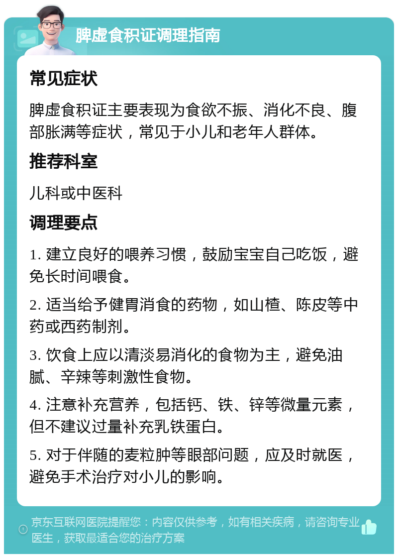 脾虚食积证调理指南 常见症状 脾虚食积证主要表现为食欲不振、消化不良、腹部胀满等症状，常见于小儿和老年人群体。 推荐科室 儿科或中医科 调理要点 1. 建立良好的喂养习惯，鼓励宝宝自己吃饭，避免长时间喂食。 2. 适当给予健胃消食的药物，如山楂、陈皮等中药或西药制剂。 3. 饮食上应以清淡易消化的食物为主，避免油腻、辛辣等刺激性食物。 4. 注意补充营养，包括钙、铁、锌等微量元素，但不建议过量补充乳铁蛋白。 5. 对于伴随的麦粒肿等眼部问题，应及时就医，避免手术治疗对小儿的影响。