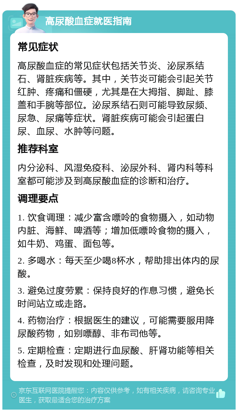 高尿酸血症就医指南 常见症状 高尿酸血症的常见症状包括关节炎、泌尿系结石、肾脏疾病等。其中，关节炎可能会引起关节红肿、疼痛和僵硬，尤其是在大拇指、脚趾、膝盖和手腕等部位。泌尿系结石则可能导致尿频、尿急、尿痛等症状。肾脏疾病可能会引起蛋白尿、血尿、水肿等问题。 推荐科室 内分泌科、风湿免疫科、泌尿外科、肾内科等科室都可能涉及到高尿酸血症的诊断和治疗。 调理要点 1. 饮食调理：减少富含嘌呤的食物摄入，如动物内脏、海鲜、啤酒等；增加低嘌呤食物的摄入，如牛奶、鸡蛋、面包等。 2. 多喝水：每天至少喝8杯水，帮助排出体内的尿酸。 3. 避免过度劳累：保持良好的作息习惯，避免长时间站立或走路。 4. 药物治疗：根据医生的建议，可能需要服用降尿酸药物，如别嘌醇、非布司他等。 5. 定期检查：定期进行血尿酸、肝肾功能等相关检查，及时发现和处理问题。