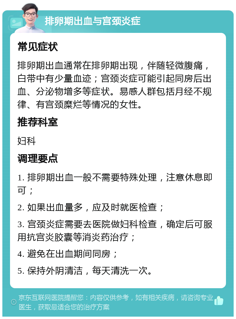 排卵期出血与宫颈炎症 常见症状 排卵期出血通常在排卵期出现，伴随轻微腹痛，白带中有少量血迹；宫颈炎症可能引起同房后出血、分泌物增多等症状。易感人群包括月经不规律、有宫颈糜烂等情况的女性。 推荐科室 妇科 调理要点 1. 排卵期出血一般不需要特殊处理，注意休息即可； 2. 如果出血量多，应及时就医检查； 3. 宫颈炎症需要去医院做妇科检查，确定后可服用抗宫炎胶囊等消炎药治疗； 4. 避免在出血期间同房； 5. 保持外阴清洁，每天清洗一次。