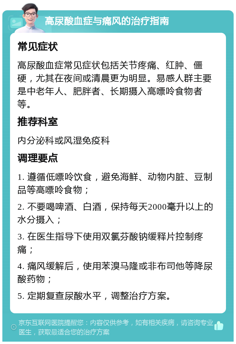 高尿酸血症与痛风的治疗指南 常见症状 高尿酸血症常见症状包括关节疼痛、红肿、僵硬，尤其在夜间或清晨更为明显。易感人群主要是中老年人、肥胖者、长期摄入高嘌呤食物者等。 推荐科室 内分泌科或风湿免疫科 调理要点 1. 遵循低嘌呤饮食，避免海鲜、动物内脏、豆制品等高嘌呤食物； 2. 不要喝啤酒、白酒，保持每天2000毫升以上的水分摄入； 3. 在医生指导下使用双氯芬酸钠缓释片控制疼痛； 4. 痛风缓解后，使用苯溴马隆或非布司他等降尿酸药物； 5. 定期复查尿酸水平，调整治疗方案。