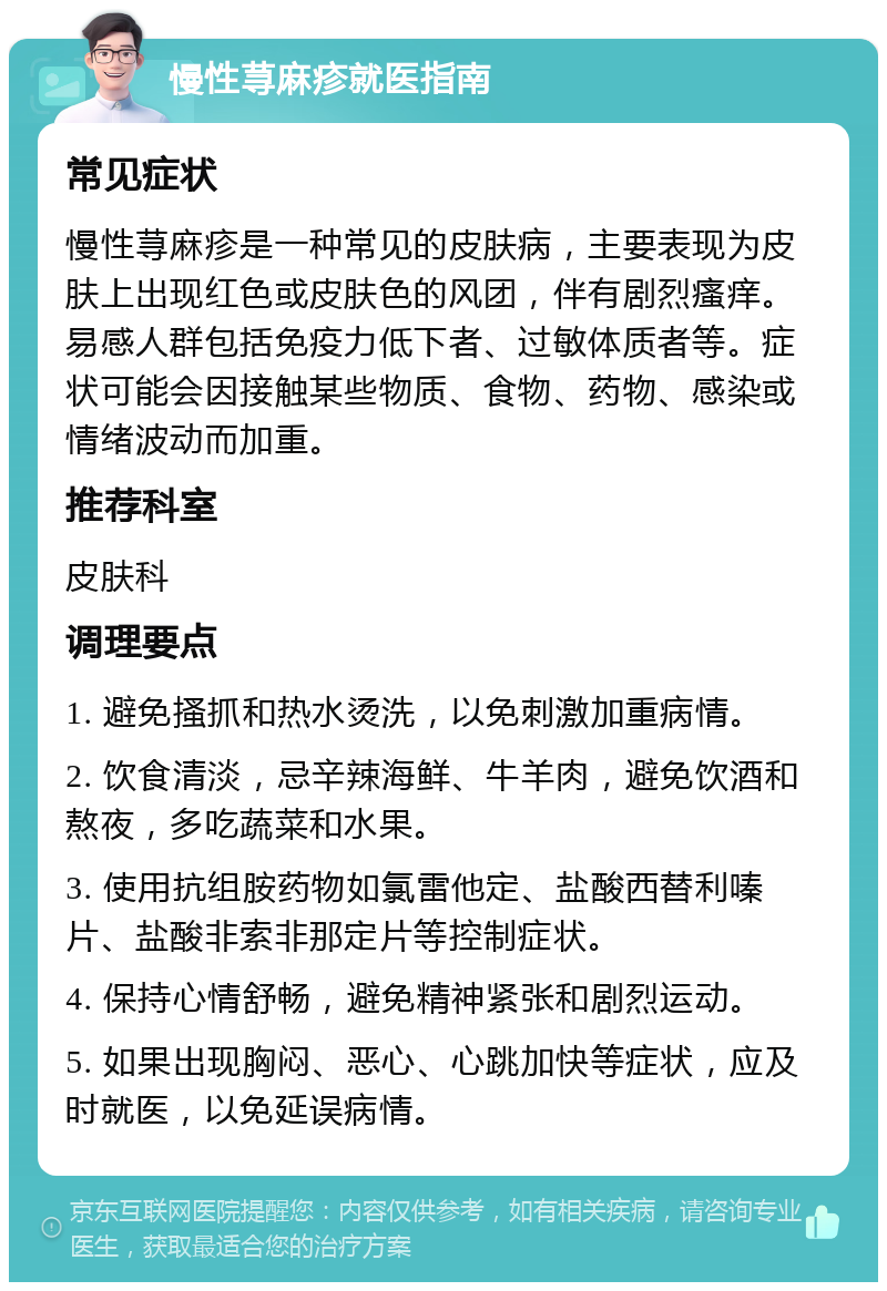 慢性荨麻疹就医指南 常见症状 慢性荨麻疹是一种常见的皮肤病，主要表现为皮肤上出现红色或皮肤色的风团，伴有剧烈瘙痒。易感人群包括免疫力低下者、过敏体质者等。症状可能会因接触某些物质、食物、药物、感染或情绪波动而加重。 推荐科室 皮肤科 调理要点 1. 避免搔抓和热水烫洗，以免刺激加重病情。 2. 饮食清淡，忌辛辣海鲜、牛羊肉，避免饮酒和熬夜，多吃蔬菜和水果。 3. 使用抗组胺药物如氯雷他定、盐酸西替利嗪片、盐酸非索非那定片等控制症状。 4. 保持心情舒畅，避免精神紧张和剧烈运动。 5. 如果出现胸闷、恶心、心跳加快等症状，应及时就医，以免延误病情。