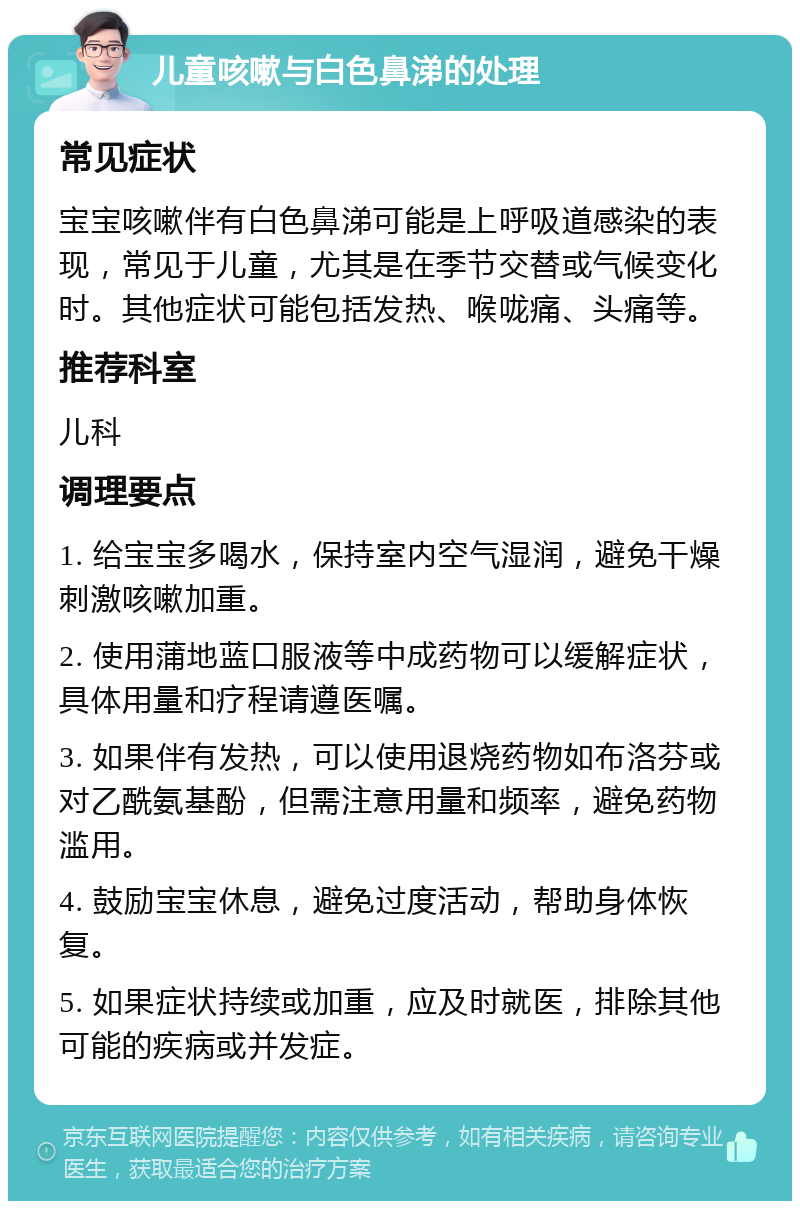 儿童咳嗽与白色鼻涕的处理 常见症状 宝宝咳嗽伴有白色鼻涕可能是上呼吸道感染的表现，常见于儿童，尤其是在季节交替或气候变化时。其他症状可能包括发热、喉咙痛、头痛等。 推荐科室 儿科 调理要点 1. 给宝宝多喝水，保持室内空气湿润，避免干燥刺激咳嗽加重。 2. 使用蒲地蓝口服液等中成药物可以缓解症状，具体用量和疗程请遵医嘱。 3. 如果伴有发热，可以使用退烧药物如布洛芬或对乙酰氨基酚，但需注意用量和频率，避免药物滥用。 4. 鼓励宝宝休息，避免过度活动，帮助身体恢复。 5. 如果症状持续或加重，应及时就医，排除其他可能的疾病或并发症。