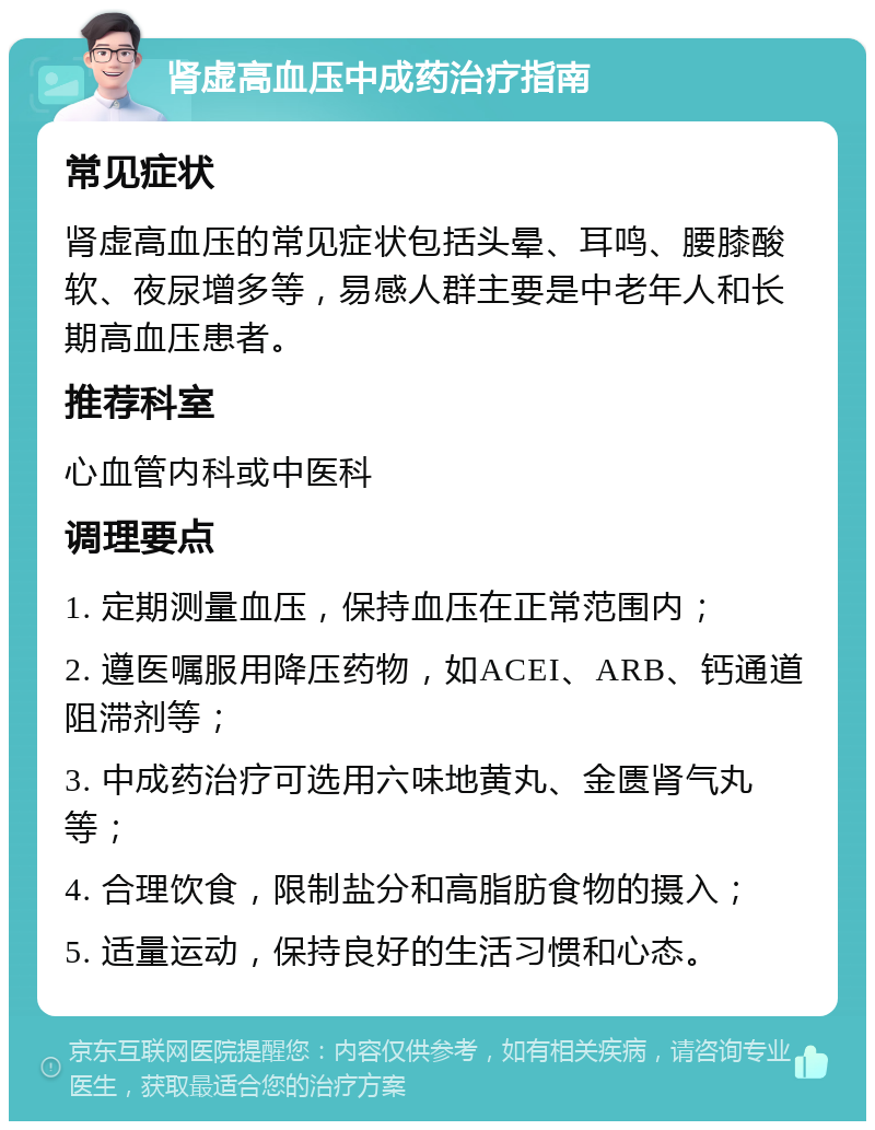 肾虚高血压中成药治疗指南 常见症状 肾虚高血压的常见症状包括头晕、耳鸣、腰膝酸软、夜尿增多等，易感人群主要是中老年人和长期高血压患者。 推荐科室 心血管内科或中医科 调理要点 1. 定期测量血压，保持血压在正常范围内； 2. 遵医嘱服用降压药物，如ACEI、ARB、钙通道阻滞剂等； 3. 中成药治疗可选用六味地黄丸、金匮肾气丸等； 4. 合理饮食，限制盐分和高脂肪食物的摄入； 5. 适量运动，保持良好的生活习惯和心态。