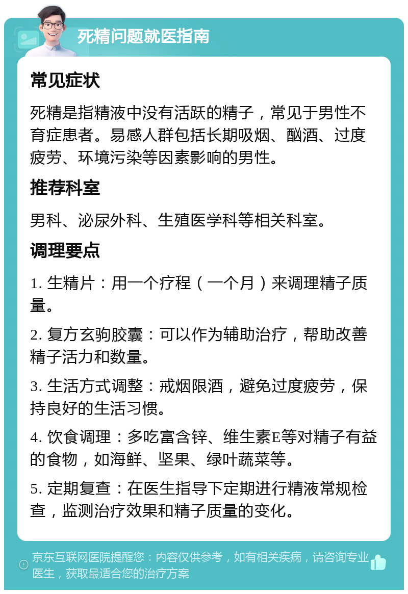 死精问题就医指南 常见症状 死精是指精液中没有活跃的精子，常见于男性不育症患者。易感人群包括长期吸烟、酗酒、过度疲劳、环境污染等因素影响的男性。 推荐科室 男科、泌尿外科、生殖医学科等相关科室。 调理要点 1. 生精片：用一个疗程（一个月）来调理精子质量。 2. 复方玄驹胶囊：可以作为辅助治疗，帮助改善精子活力和数量。 3. 生活方式调整：戒烟限酒，避免过度疲劳，保持良好的生活习惯。 4. 饮食调理：多吃富含锌、维生素E等对精子有益的食物，如海鲜、坚果、绿叶蔬菜等。 5. 定期复查：在医生指导下定期进行精液常规检查，监测治疗效果和精子质量的变化。