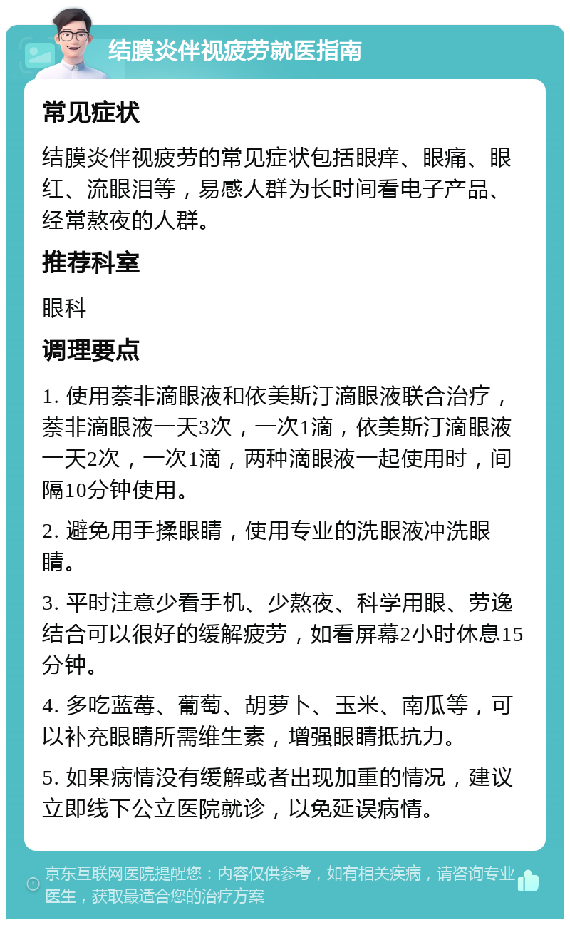 结膜炎伴视疲劳就医指南 常见症状 结膜炎伴视疲劳的常见症状包括眼痒、眼痛、眼红、流眼泪等，易感人群为长时间看电子产品、经常熬夜的人群。 推荐科室 眼科 调理要点 1. 使用萘非滴眼液和依美斯汀滴眼液联合治疗，萘非滴眼液一天3次，一次1滴，依美斯汀滴眼液一天2次，一次1滴，两种滴眼液一起使用时，间隔10分钟使用。 2. 避免用手揉眼睛，使用专业的洗眼液冲洗眼睛。 3. 平时注意少看手机、少熬夜、科学用眼、劳逸结合可以很好的缓解疲劳，如看屏幕2小时休息15分钟。 4. 多吃蓝莓、葡萄、胡萝卜、玉米、南瓜等，可以补充眼睛所需维生素，增强眼睛抵抗力。 5. 如果病情没有缓解或者出现加重的情况，建议立即线下公立医院就诊，以免延误病情。