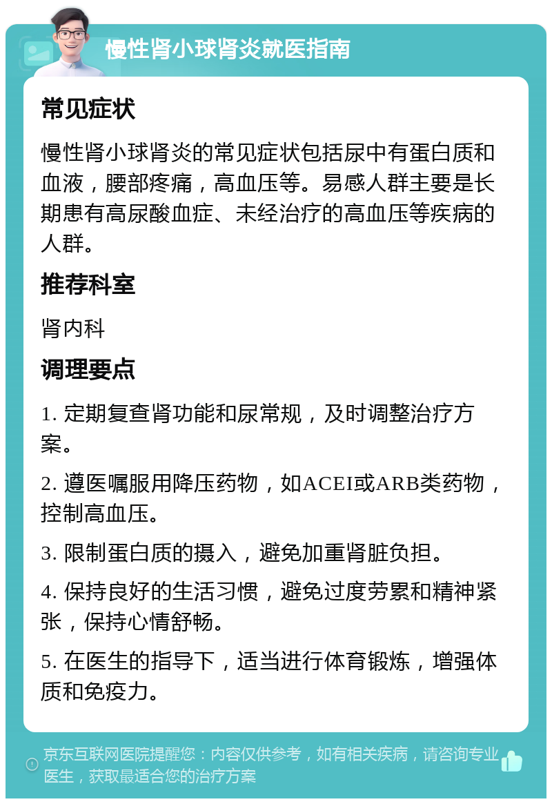 慢性肾小球肾炎就医指南 常见症状 慢性肾小球肾炎的常见症状包括尿中有蛋白质和血液，腰部疼痛，高血压等。易感人群主要是长期患有高尿酸血症、未经治疗的高血压等疾病的人群。 推荐科室 肾内科 调理要点 1. 定期复查肾功能和尿常规，及时调整治疗方案。 2. 遵医嘱服用降压药物，如ACEI或ARB类药物，控制高血压。 3. 限制蛋白质的摄入，避免加重肾脏负担。 4. 保持良好的生活习惯，避免过度劳累和精神紧张，保持心情舒畅。 5. 在医生的指导下，适当进行体育锻炼，增强体质和免疫力。