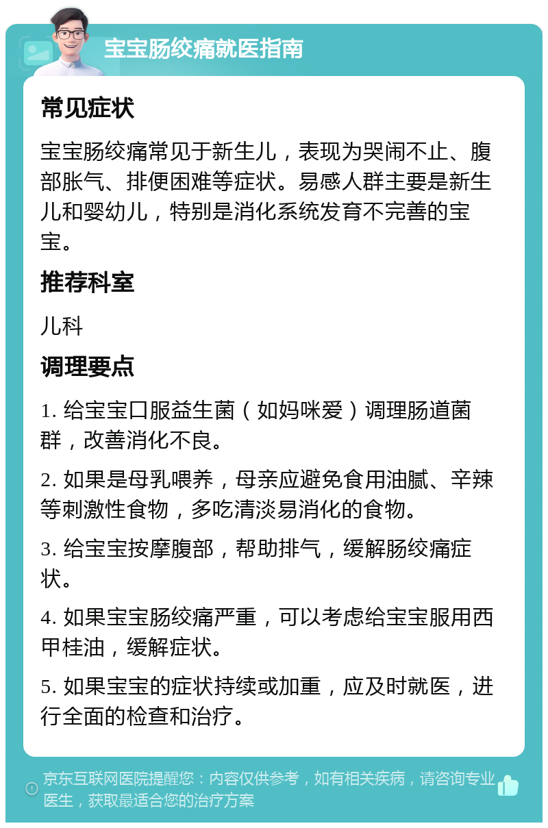 宝宝肠绞痛就医指南 常见症状 宝宝肠绞痛常见于新生儿，表现为哭闹不止、腹部胀气、排便困难等症状。易感人群主要是新生儿和婴幼儿，特别是消化系统发育不完善的宝宝。 推荐科室 儿科 调理要点 1. 给宝宝口服益生菌（如妈咪爱）调理肠道菌群，改善消化不良。 2. 如果是母乳喂养，母亲应避免食用油腻、辛辣等刺激性食物，多吃清淡易消化的食物。 3. 给宝宝按摩腹部，帮助排气，缓解肠绞痛症状。 4. 如果宝宝肠绞痛严重，可以考虑给宝宝服用西甲桂油，缓解症状。 5. 如果宝宝的症状持续或加重，应及时就医，进行全面的检查和治疗。