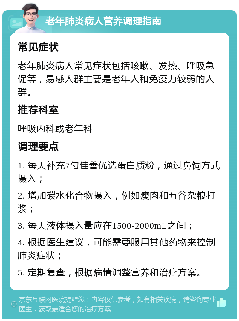 老年肺炎病人营养调理指南 常见症状 老年肺炎病人常见症状包括咳嗽、发热、呼吸急促等，易感人群主要是老年人和免疫力较弱的人群。 推荐科室 呼吸内科或老年科 调理要点 1. 每天补充7勺佳善优选蛋白质粉，通过鼻饲方式摄入； 2. 增加碳水化合物摄入，例如瘦肉和五谷杂粮打浆； 3. 每天液体摄入量应在1500-2000mL之间； 4. 根据医生建议，可能需要服用其他药物来控制肺炎症状； 5. 定期复查，根据病情调整营养和治疗方案。