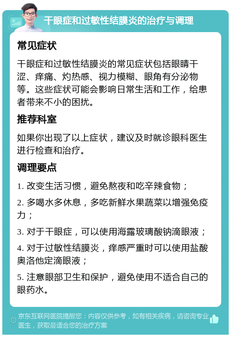 干眼症和过敏性结膜炎的治疗与调理 常见症状 干眼症和过敏性结膜炎的常见症状包括眼睛干涩、痒痛、灼热感、视力模糊、眼角有分泌物等。这些症状可能会影响日常生活和工作，给患者带来不小的困扰。 推荐科室 如果你出现了以上症状，建议及时就诊眼科医生进行检查和治疗。 调理要点 1. 改变生活习惯，避免熬夜和吃辛辣食物； 2. 多喝水多休息，多吃新鲜水果蔬菜以增强免疫力； 3. 对于干眼症，可以使用海露玻璃酸钠滴眼液； 4. 对于过敏性结膜炎，痒感严重时可以使用盐酸奥洛他定滴眼液； 5. 注意眼部卫生和保护，避免使用不适合自己的眼药水。